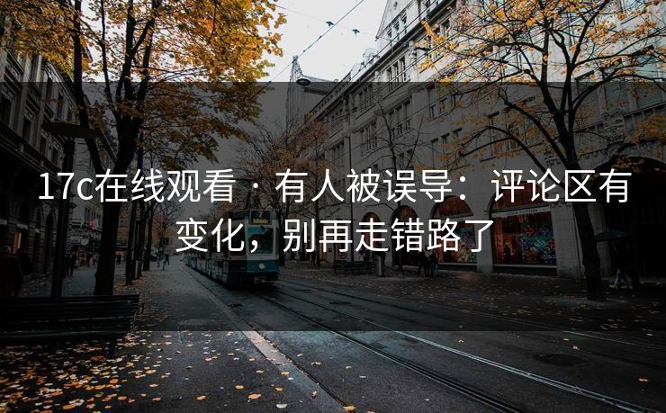 17c在线观看 · 有人被误导：评论区有变化，别再走错路了