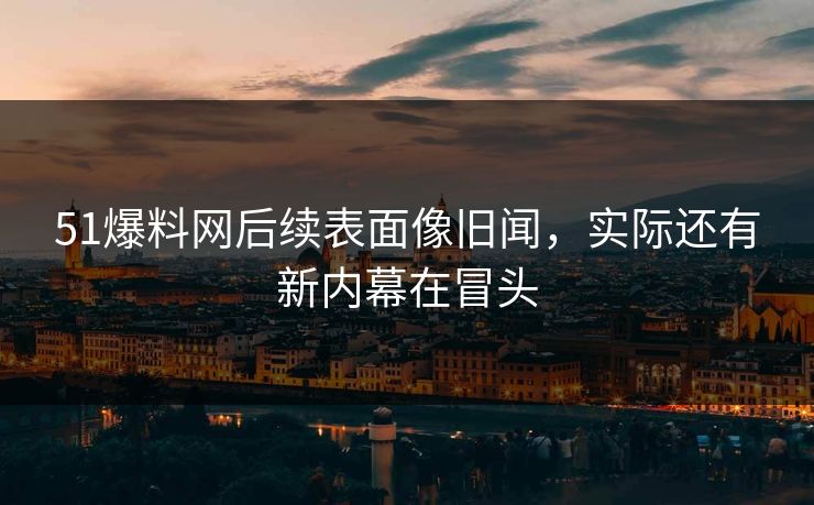 51爆料网后续表面像旧闻，实际还有新内幕在冒头