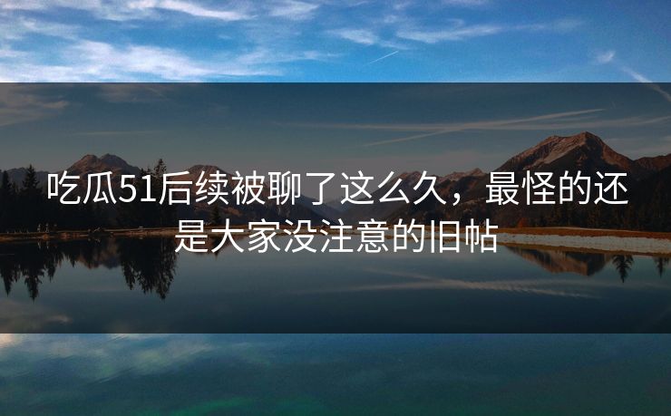 吃瓜51后续被聊了这么久，最怪的还是大家没注意的旧帖