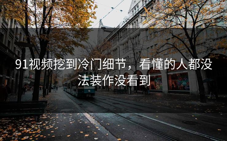 91视频挖到冷门细节，看懂的人都没法装作没看到