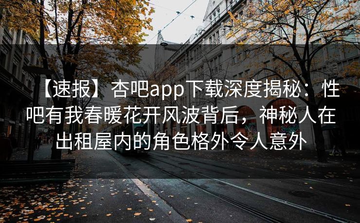 【速报】杏吧app下载深度揭秘：性吧有我春暖花开风波背后，神秘人在出租屋内的角色格外令人意外