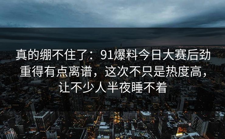 真的绷不住了：91爆料今日大赛后劲重得有点离谱，这次不只是热度高，让不少人半夜睡不着