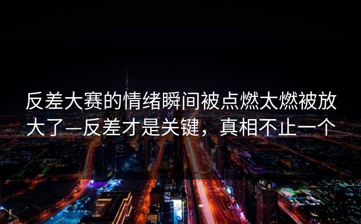 反差大赛的情绪瞬间被点燃太燃被放大了—反差才是关键，真相不止一个