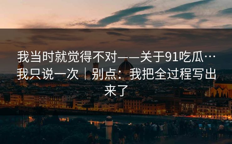 我当时就觉得不对——关于91吃瓜…我只说一次｜别点：我把全过程写出来了