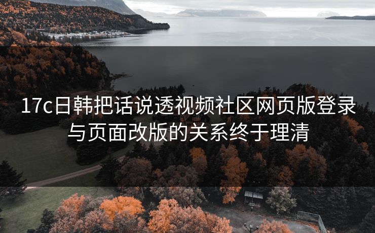 17c日韩把话说透视频社区网页版登录与页面改版的关系终于理清