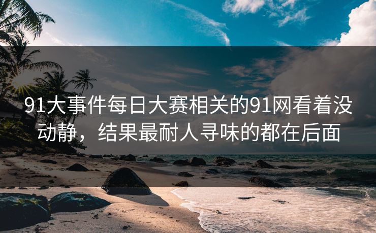 91大事件每日大赛相关的91网看着没动静，结果最耐人寻味的都在后面