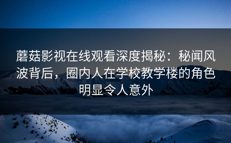 蘑菇影视在线观看深度揭秘：秘闻风波背后，圈内人在学校教学楼的角色明显令人意外