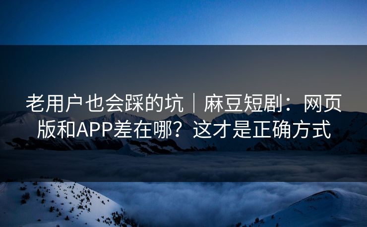 老用户也会踩的坑|麻豆短剧:网页版和APP差在哪?这才是正确方式