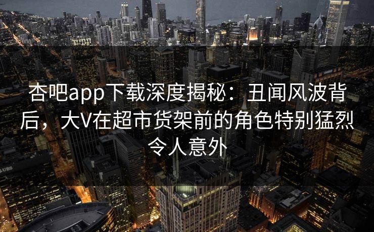 杏吧app下载深度揭秘：丑闻风波背后，大V在超市货架前的角色特别猛烈令人意外
