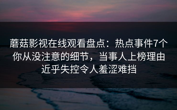 蘑菇影视在线观看盘点：热点事件7个你从没注意的细节，当事人上榜理由近乎失控令人羞涩难挡