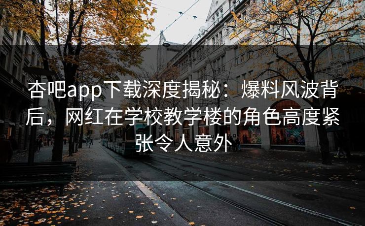 杏吧app下载深度揭秘：爆料风波背后，网红在学校教学楼的角色高度紧张令人意外