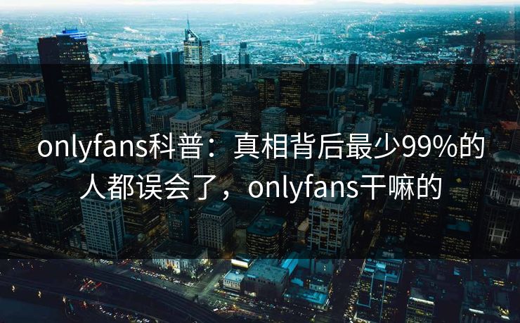 onlyfans科普：真相背后最少99%的人都误会了，onlyfans干嘛的