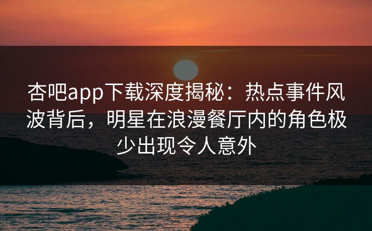 杏吧app下载深度揭秘：热点事件风波背后，明星在浪漫餐厅内的角色极少出现令人意外
