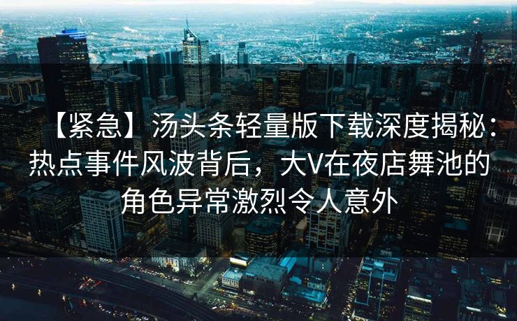 【紧急】汤头条轻量版下载深度揭秘：热点事件风波背后，大V在夜店舞池的角色异常激烈令人意外