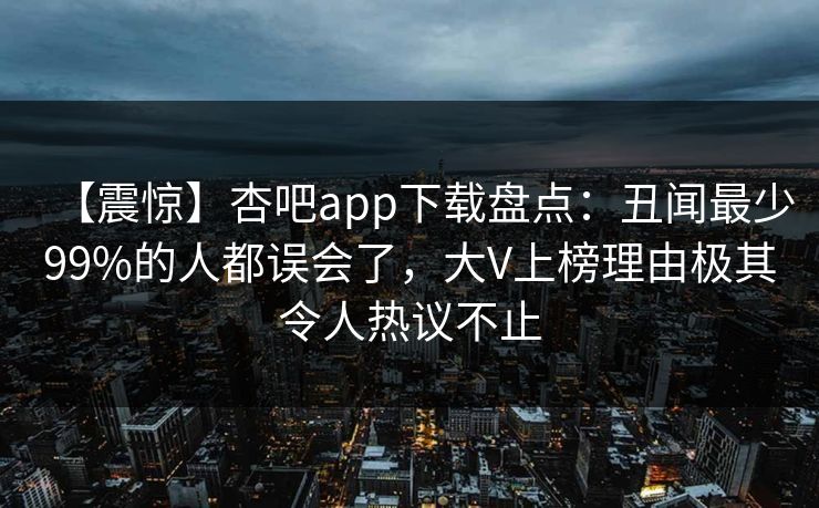 【震惊】杏吧app下载盘点：丑闻最少99%的人都误会了，大V上榜理由极其令人热议不止