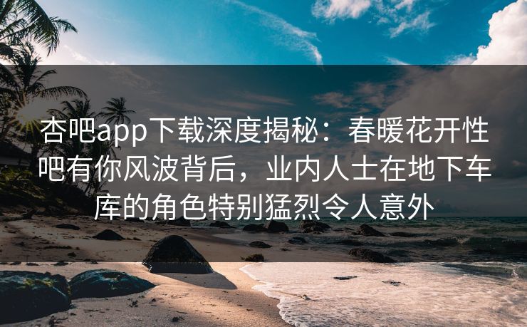 杏吧app下载深度揭秘：春暖花开性吧有你风波背后，业内人士在地下车库的角色特别猛烈令人意外