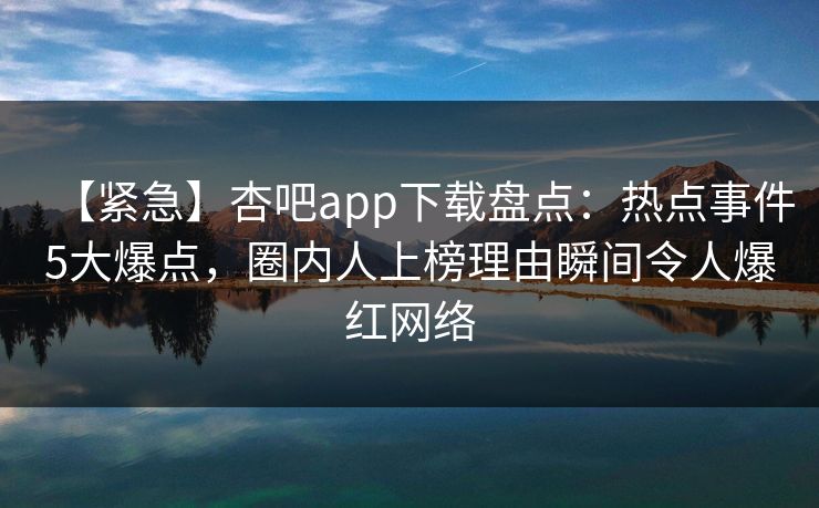 【紧急】杏吧app下载盘点：热点事件5大爆点，圈内人上榜理由瞬间令人爆红网络