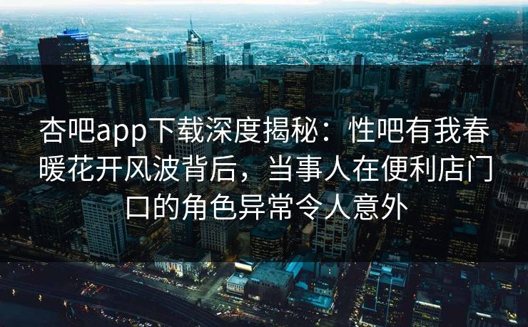 杏吧app下载深度揭秘：性吧有我春暖花开风波背后，当事人在便利店门口的角色异常令人意外
