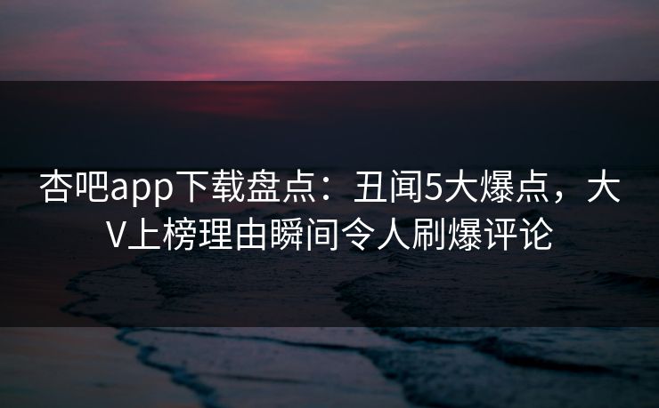 杏吧app下载盘点：丑闻5大爆点，大V上榜理由瞬间令人刷爆评论