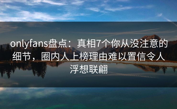 onlyfans盘点：真相7个你从没注意的细节，圈内人上榜理由难以置信令人浮想联翩