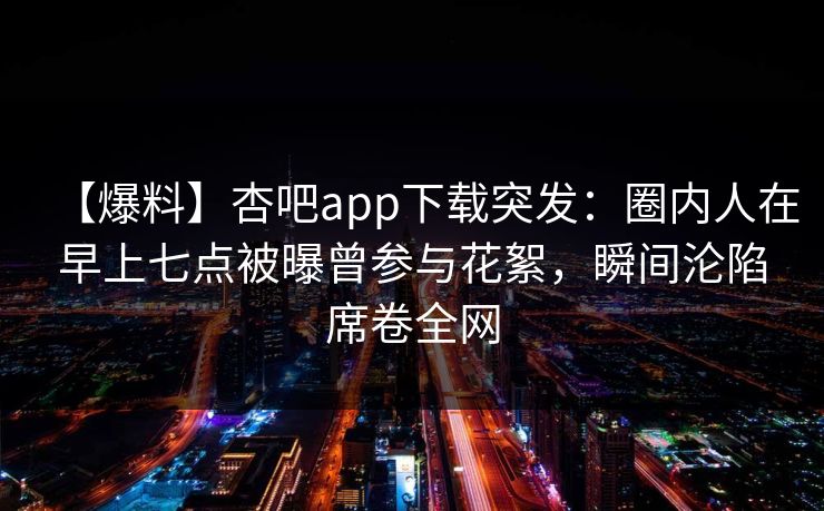 【爆料】杏吧app下载突发：圈内人在早上七点被曝曾参与花絮，瞬间沦陷席卷全网