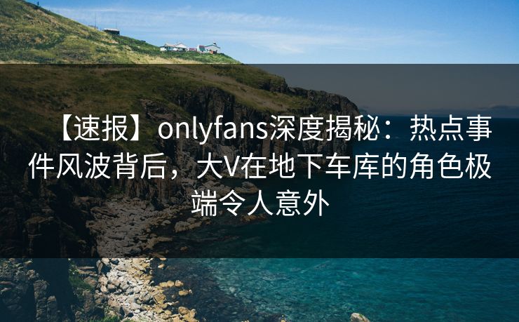【速报】onlyfans深度揭秘：热点事件风波背后，大V在地下车库的角色极端令人意外
