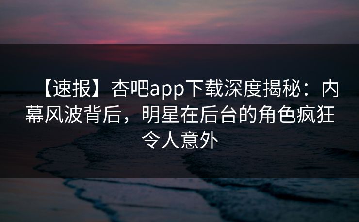 【速报】杏吧app下载深度揭秘：内幕风波背后，明星在后台的角色疯狂令人意外