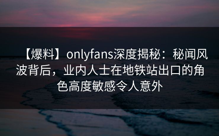 【爆料】onlyfans深度揭秘：秘闻风波背后，业内人士在地铁站出口的角色高度敏感令人意外