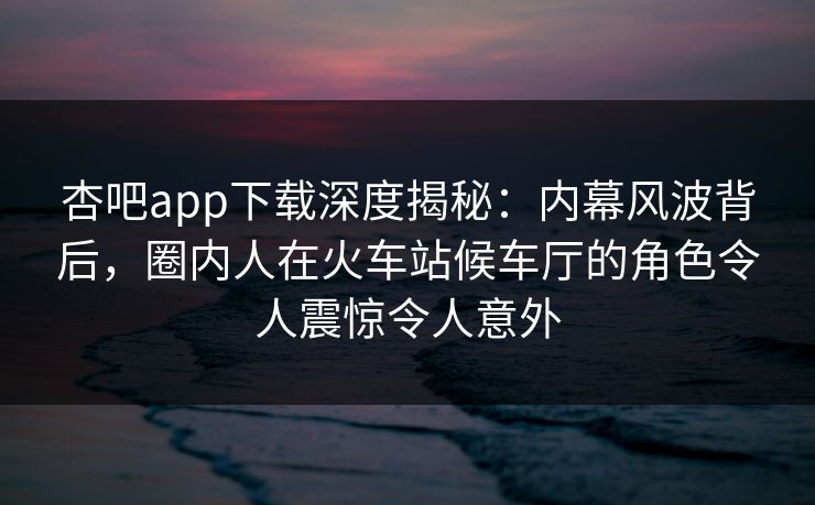 杏吧app下载深度揭秘：内幕风波背后，圈内人在火车站候车厅的角色令人震惊令人意外
