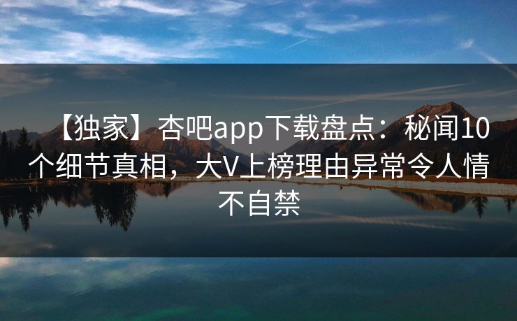 【独家】杏吧app下载盘点：秘闻10个细节真相，大V上榜理由异常令人情不自禁