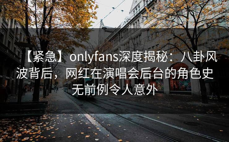 【紧急】onlyfans深度揭秘：八卦风波背后，网红在演唱会后台的角色史无前例令人意外