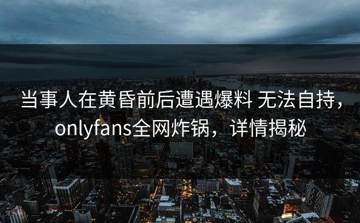 当事人在黄昏前后遭遇爆料 无法自持，onlyfans全网炸锅，详情揭秘