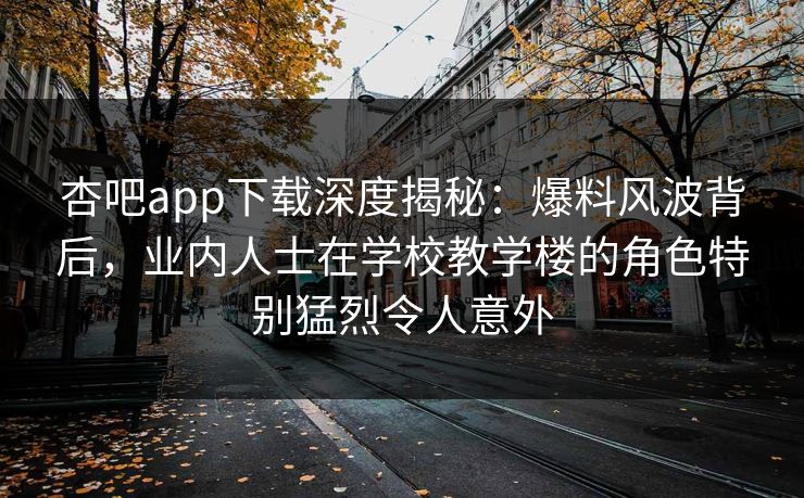 杏吧app下载深度揭秘：爆料风波背后，业内人士在学校教学楼的角色特别猛烈令人意外