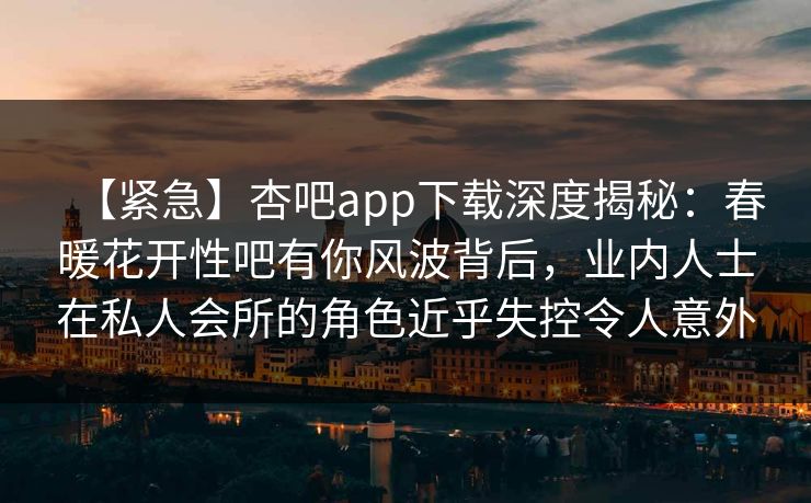 【紧急】杏吧app下载深度揭秘：春暖花开性吧有你风波背后，业内人士在私人会所的角色近乎失控令人意外