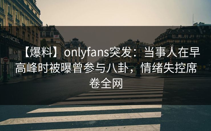 【爆料】onlyfans突发：当事人在早高峰时被曝曾参与八卦，情绪失控席卷全网