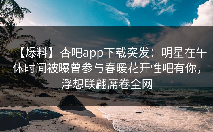 【爆料】杏吧app下载突发：明星在午休时间被曝曾参与春暖花开性吧有你，浮想联翩席卷全网
