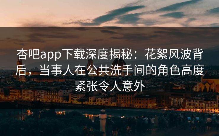 杏吧app下载深度揭秘：花絮风波背后，当事人在公共洗手间的角色高度紧张令人意外