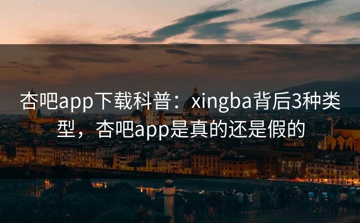 杏吧app下载科普：xingba背后3种类型，杏吧app是真的还是假的