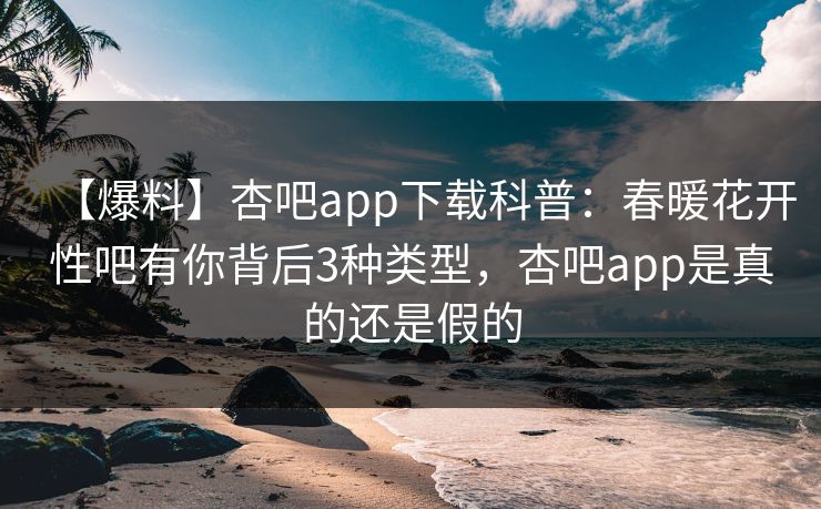 【爆料】杏吧app下载科普：春暖花开性吧有你背后3种类型，杏吧app是真的还是假的