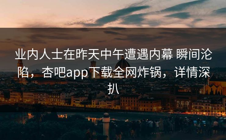 业内人士在昨天中午遭遇内幕 瞬间沦陷，杏吧app下载全网炸锅，详情深扒