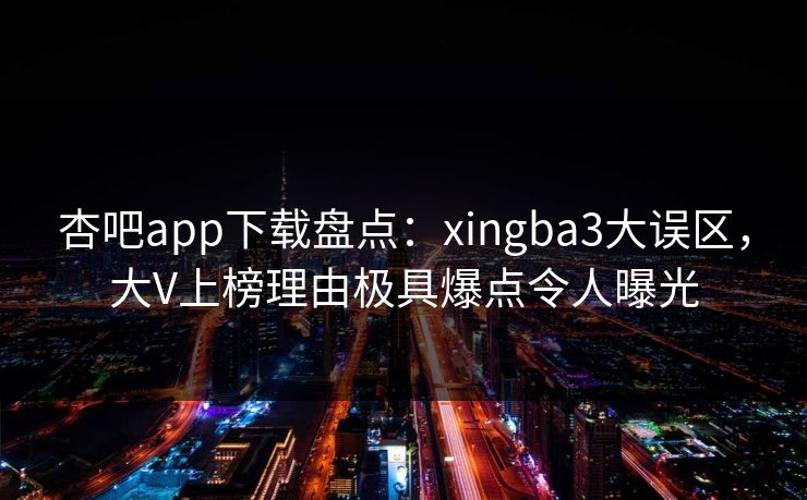 杏吧app下载盘点：xingba3大误区，大V上榜理由极具爆点令人曝光