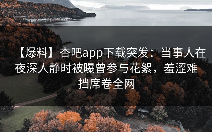 【爆料】杏吧app下载突发：当事人在夜深人静时被曝曾参与花絮，羞涩难挡席卷全网
