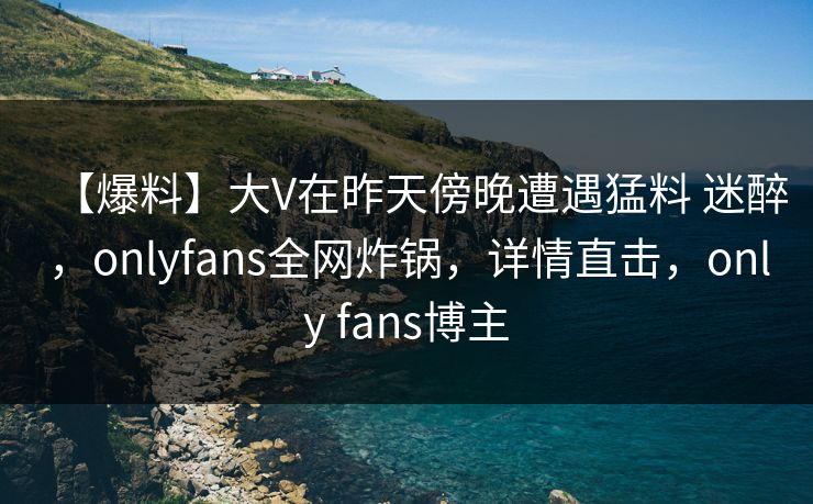 【爆料】大V在昨天傍晚遭遇猛料 迷醉，onlyfans全网炸锅，详情直击，only fans博主