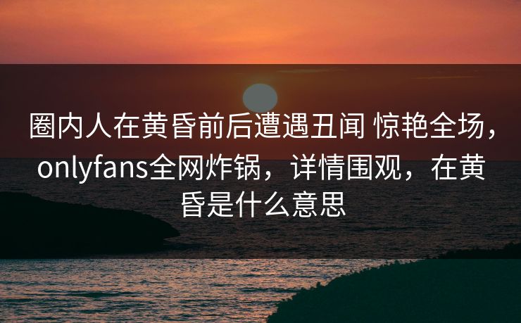 圈内人在黄昏前后遭遇丑闻 惊艳全场，onlyfans全网炸锅，详情围观，在黄昏是什么意思