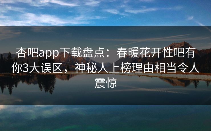 杏吧app下载盘点：春暖花开性吧有你3大误区，神秘人上榜理由相当令人震惊