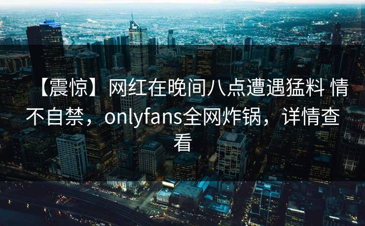 【震惊】网红在晚间八点遭遇猛料 情不自禁，onlyfans全网炸锅，详情查看