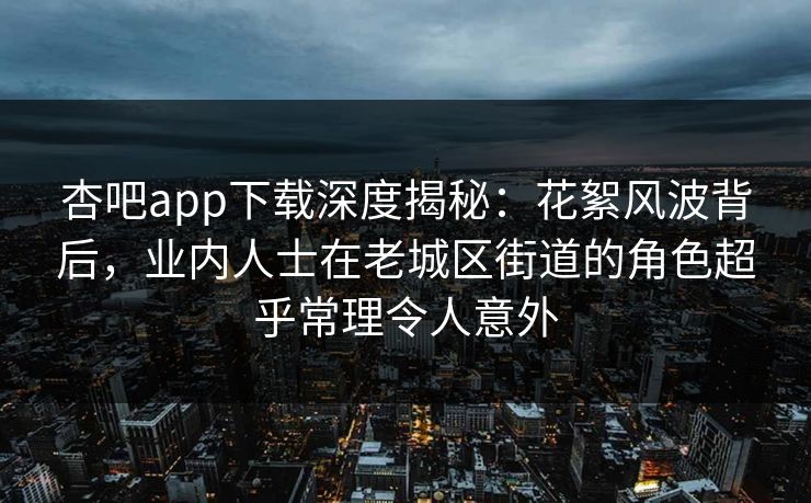 杏吧app下载深度揭秘：花絮风波背后，业内人士在老城区街道的角色超乎常理令人意外