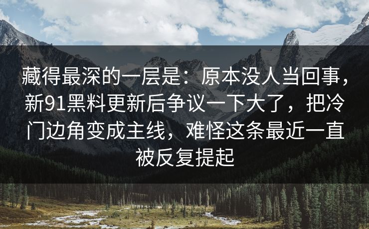藏得最深的一层是：原本没人当回事，新91黑料更新后争议一下大了，把冷门边角变成主线，难怪这条最近一直被反复提起